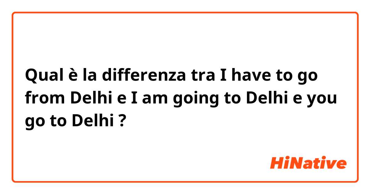 Qual è la differenza tra  I have to go from Delhi e I am going to Delhi e you go to Delhi ?