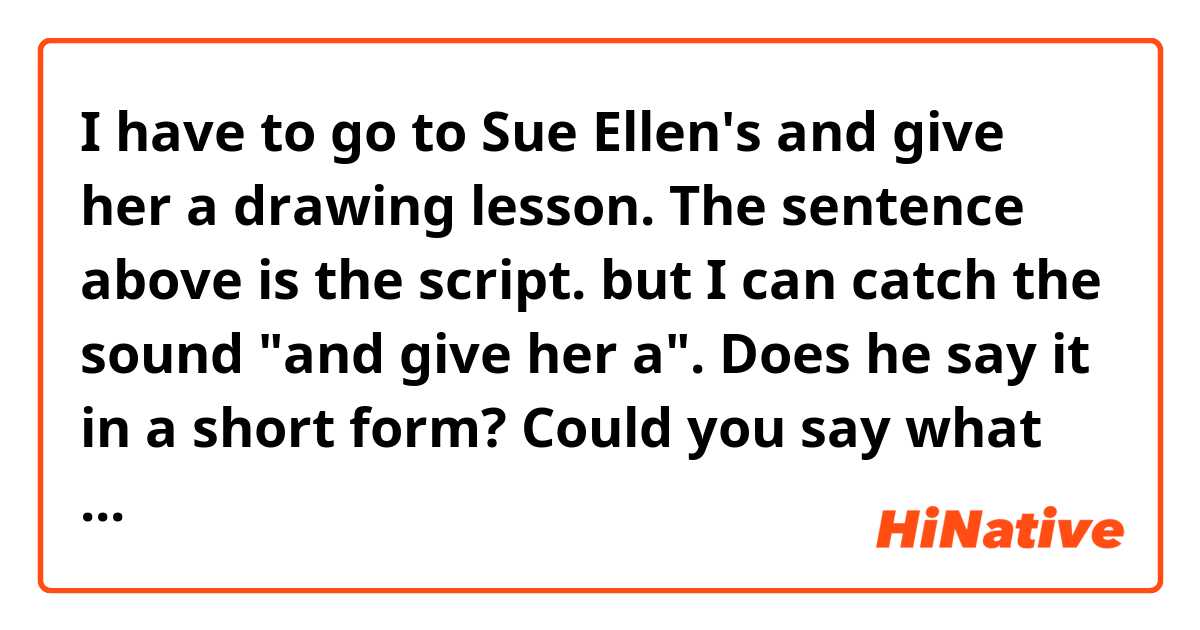 I have to go to Sue Ellen's and give her a drawing lesson.

The sentence above is the script.

but I can catch the sound "and give her a".

Does he say it in a short form?

Could you say what he says just like him slowly?  The sound is different from I know.
