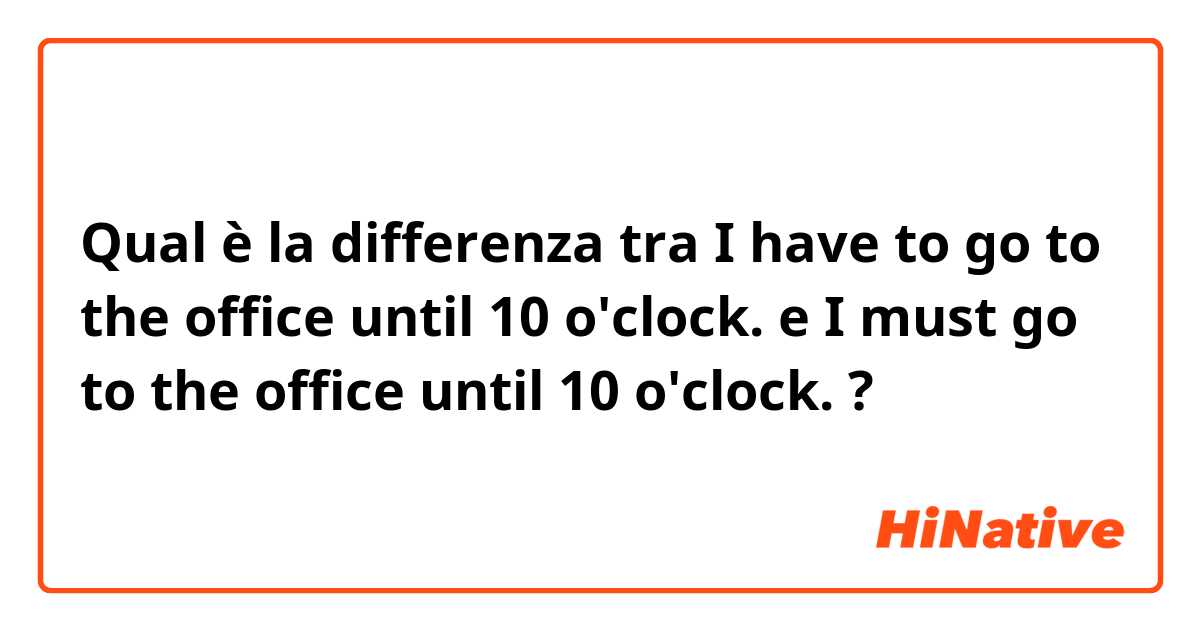 Qual è la differenza tra  I have to go to the office until 10 o'clock. e I must go to the office until 10 o'clock. ?