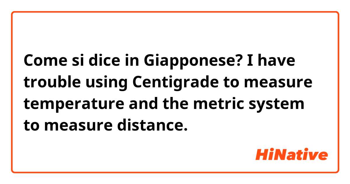 Come si dice in Giapponese? I have trouble using Centigrade to measure temperature and the metric system to measure distance.