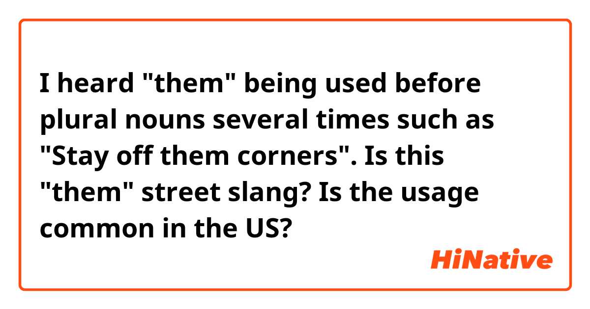 I heard "them" being used before plural nouns several times such as 
"Stay off them corners".

Is this "them" street slang? Is the usage common in the US?