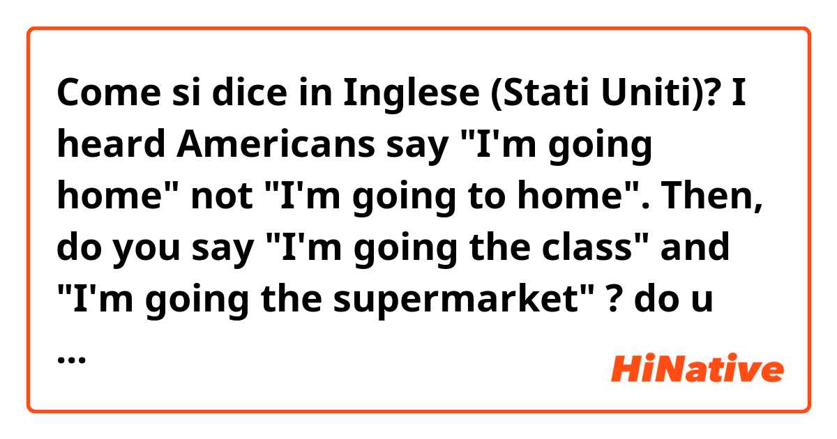 Come si dice in Inglese (Stati Uniti)? I heard Americans say "I'm going home" not "I'm going to home".
Then, do you say "I'm going the class" and "I'm going the supermarket" ?
do u always omit "to" ?
