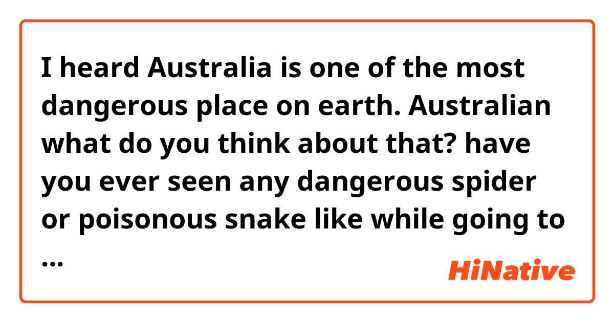 I heard Australia is one of the most dangerous place on earth. Australian what do you think about that? have you ever seen any  dangerous spider or poisonous snake like while going to school or in your garden? tell me something, I'm curious :D