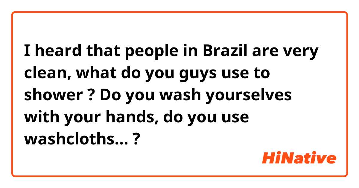 I heard that people in Brazil are very clean, what do you guys use to shower ? Do you wash yourselves with your hands, do you use washcloths… ? 