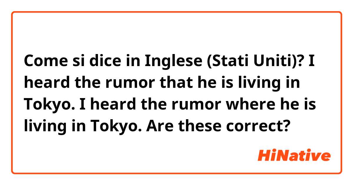 Come si dice in Inglese (Stati Uniti)? I heard the rumor that he is living in Tokyo.
I heard the rumor where he is living in Tokyo.
Are these correct?