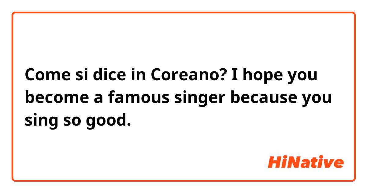 Come si dice in Coreano? I hope you become a famous singer because you sing so good.