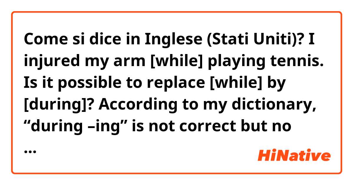 Come si dice in Inglese (Stati Uniti)? I injured my arm [while] playing tennis.

Is it possible to replace [while] by [during]? 

According to my dictionary, “during –ing” is not correct but no explanation. 
Also I don’t really feel like I’ve seen the expression.