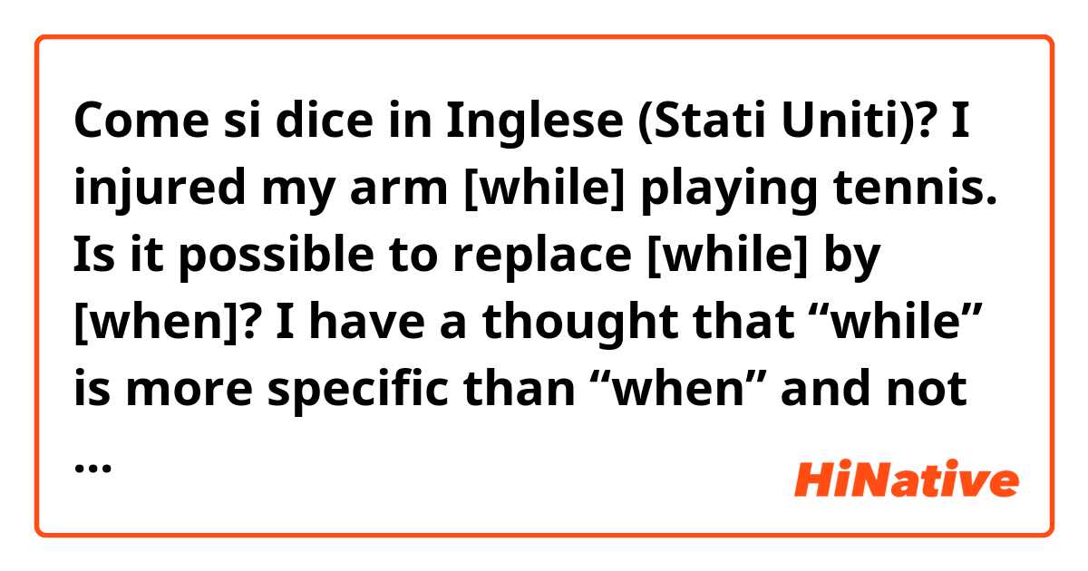 Come si dice in Inglese (Stati Uniti)? I injured my arm [while] playing tennis.

Is it possible to replace [while] by [when]? 

I have a thought that “while” is more specific than “when” and not totally wrong.