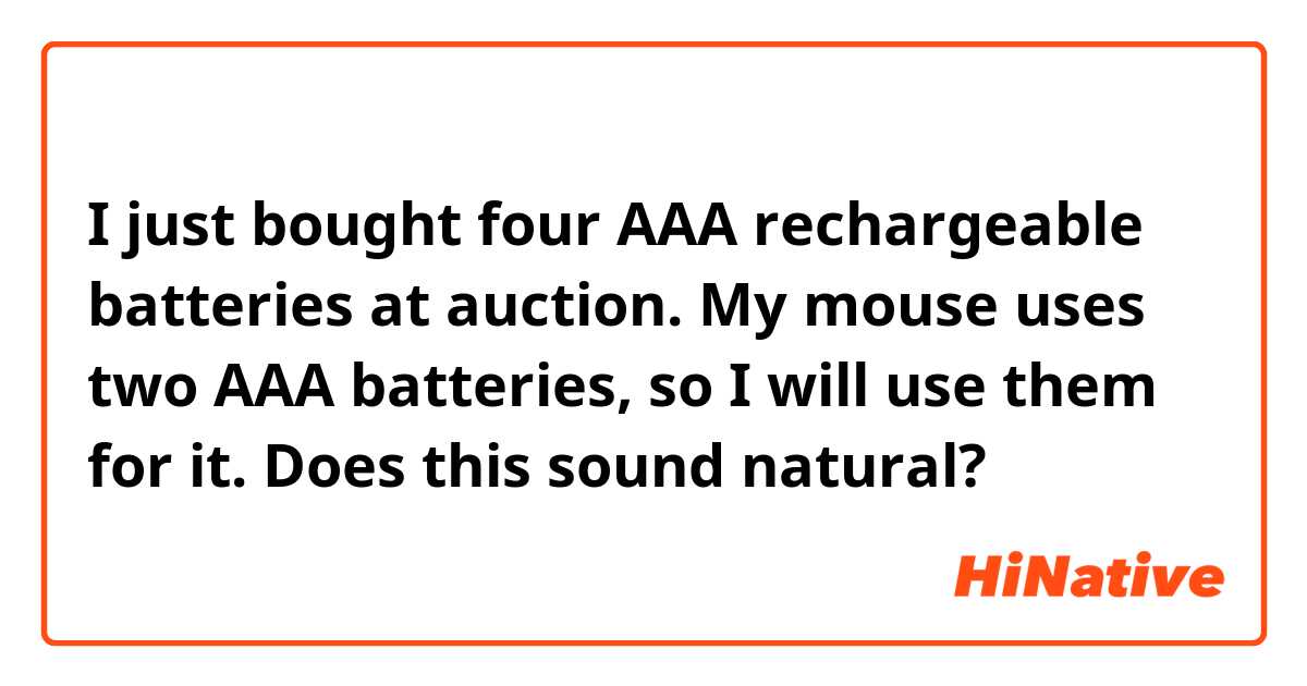 I just bought four AAA rechargeable batteries at auction.
My mouse uses two AAA batteries, so I will use them for it.

Does this sound natural?