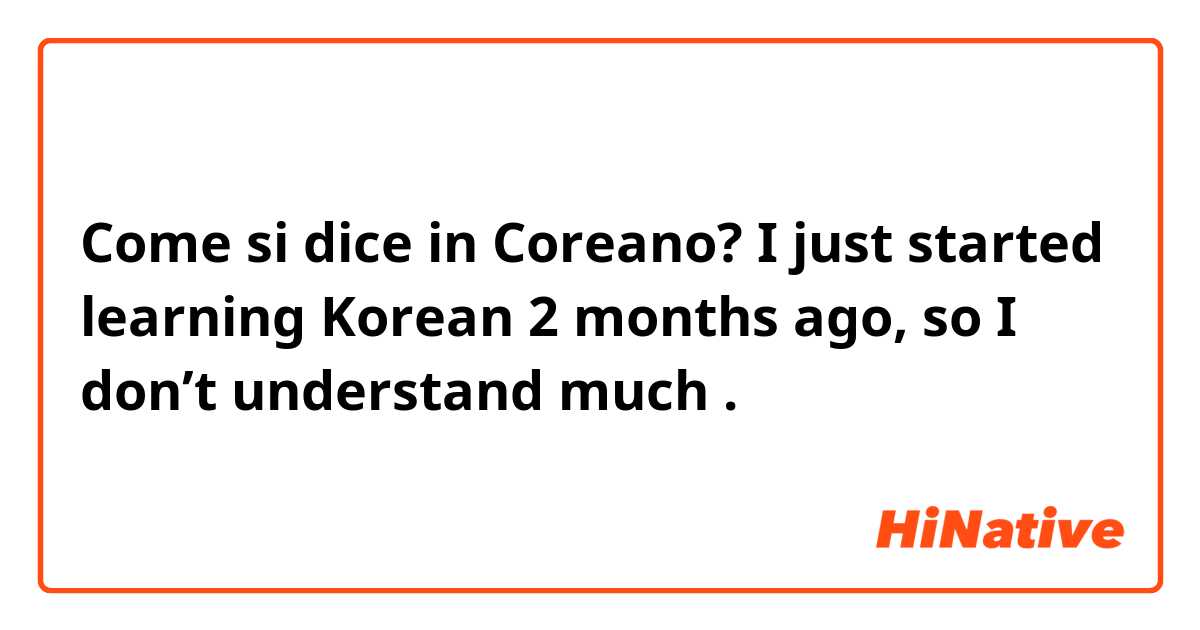 Come si dice in Coreano? I just started learning Korean 2 months ago, so I don’t understand much .