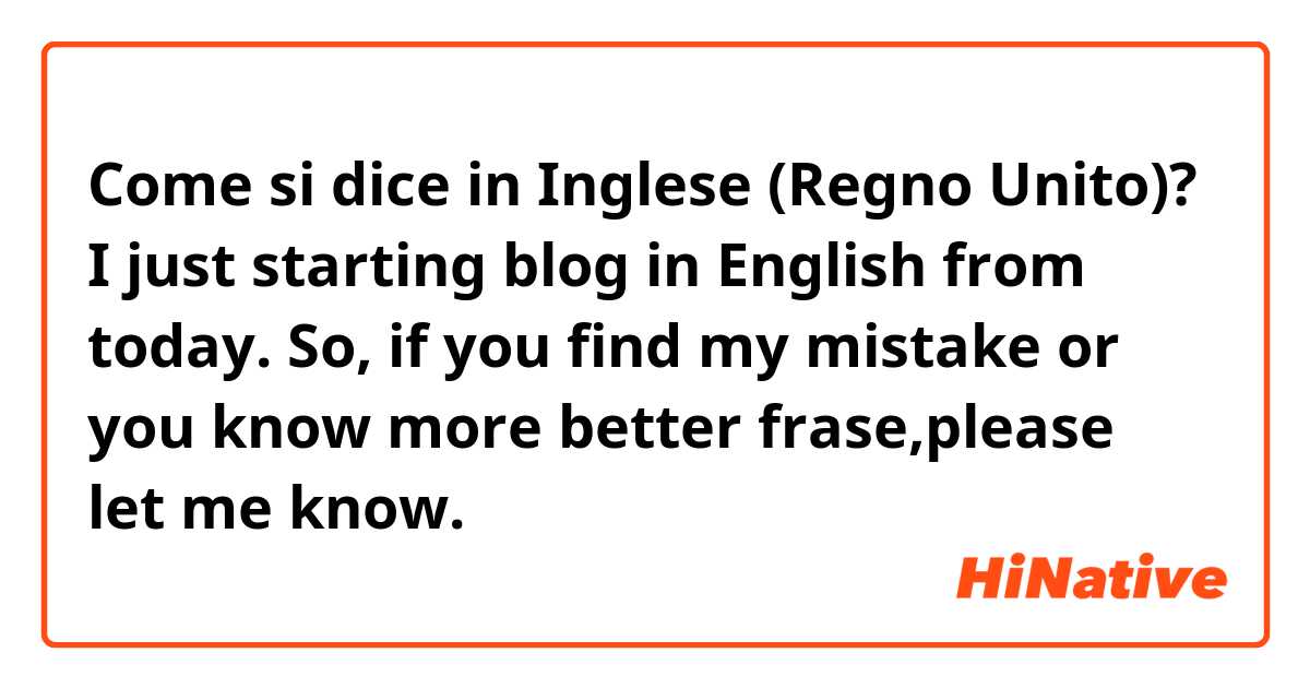 Come si dice in Inglese (Regno Unito)? I just starting blog in English from today.
So, if you find my mistake or you know  more better frase,please let me know.