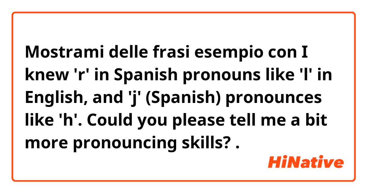 Mostrami delle frasi esempio con I knew 'r' in Spanish pronouns like 'l' in English, and 'j' (Spanish) pronounces like 'h'. Could you please tell me a bit more pronouncing skills?.