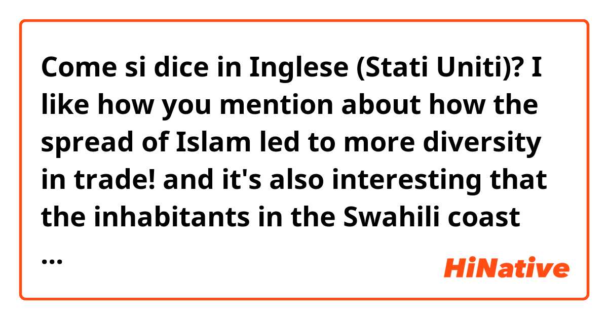 Come si dice in Inglese (Stati Uniti)? I like how you mention about how the spread of Islam led to more diversity in trade! and it's also interesting that the inhabitants in the Swahili coast created a blend of culture in language and lineage patterns 
(is it natural?)
