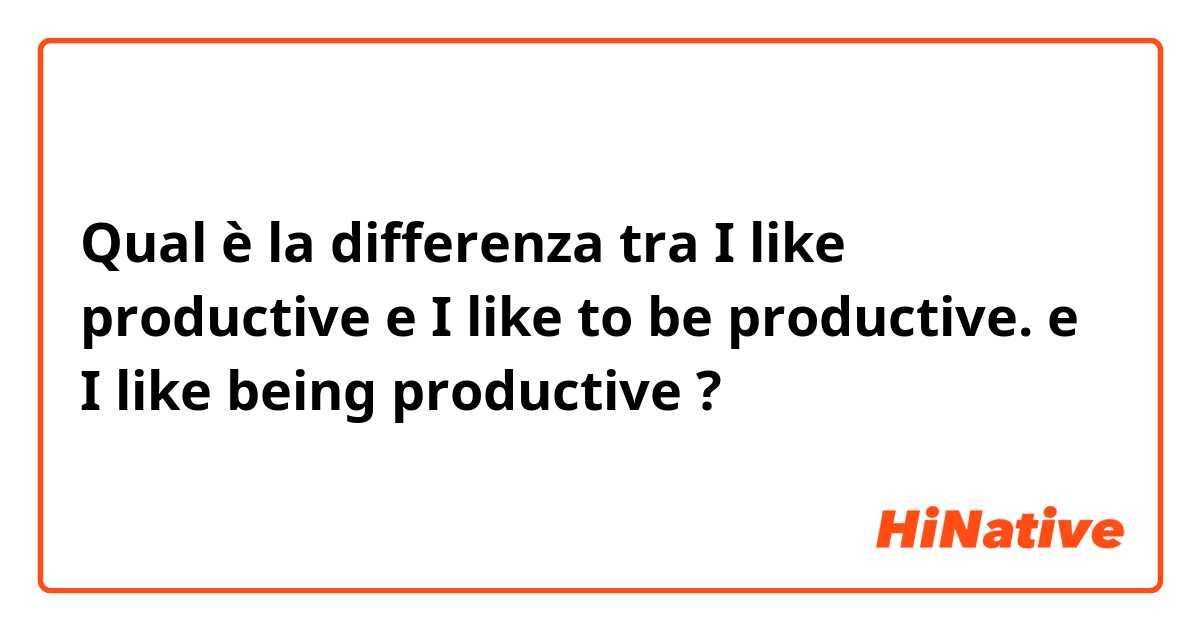 Qual è la differenza tra  I like productive e I like to be productive. e I like being productive ?