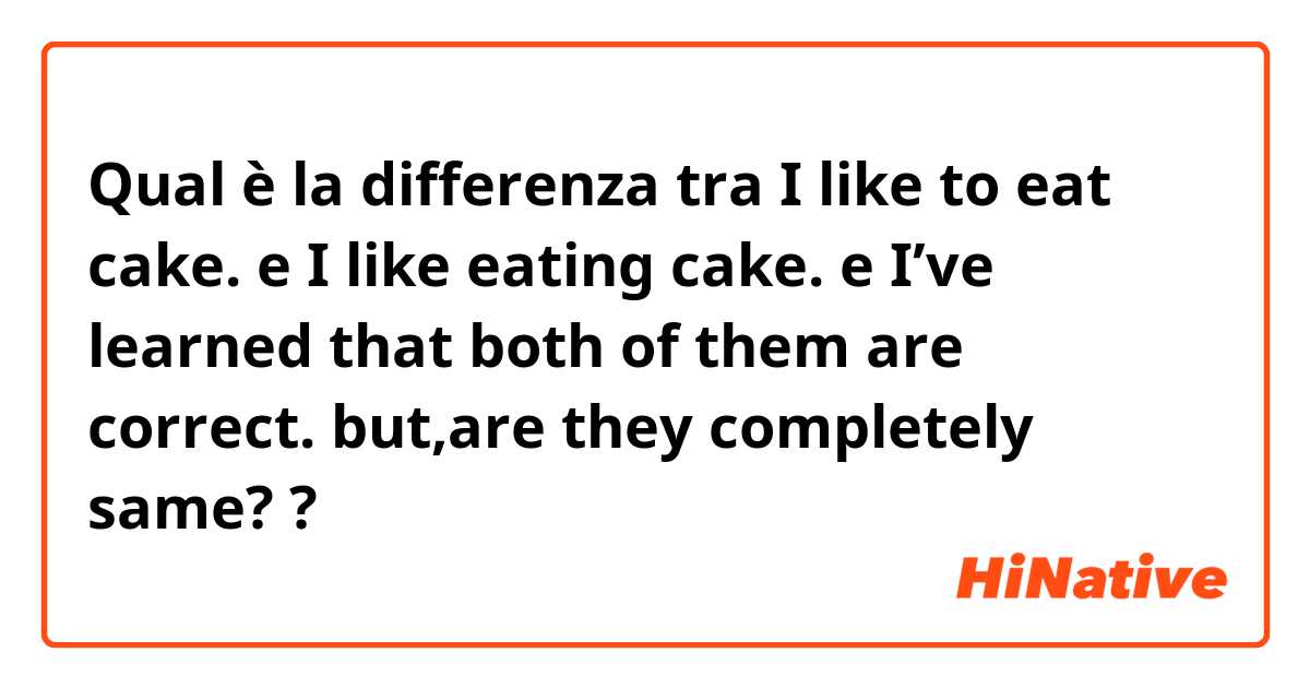 Qual è la differenza tra  I like to eat cake.  e I like eating cake.  e I’ve learned that both of them are correct. but,are they completely same? ?