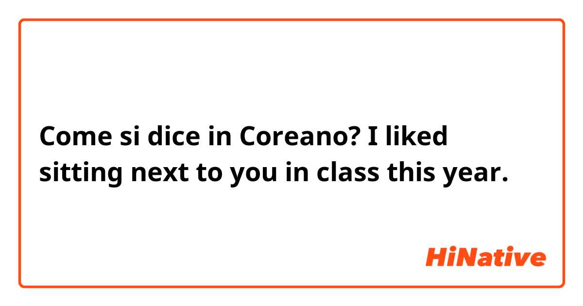Come si dice in Coreano? I liked sitting next to you in class this year.