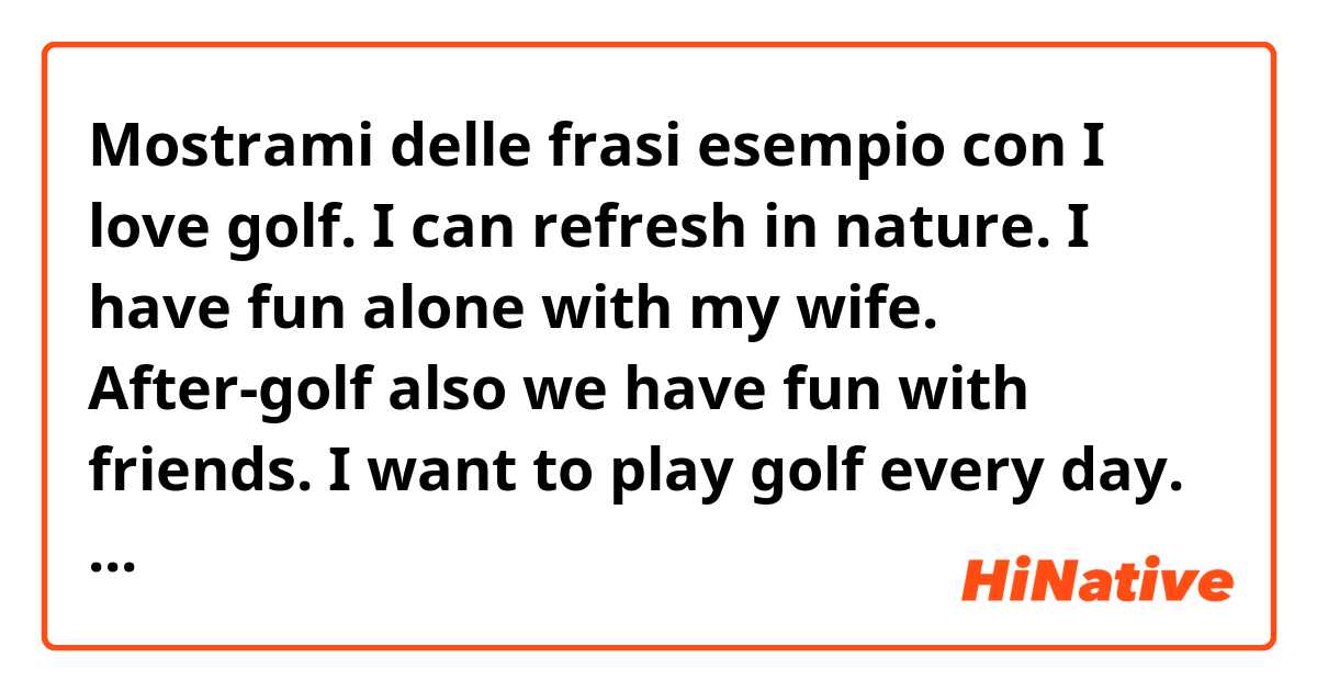 Mostrami delle frasi esempio con I love golf. I can refresh in nature. I have fun alone with my wife. After-golf also we have fun with friends.  I want to play golf every day..