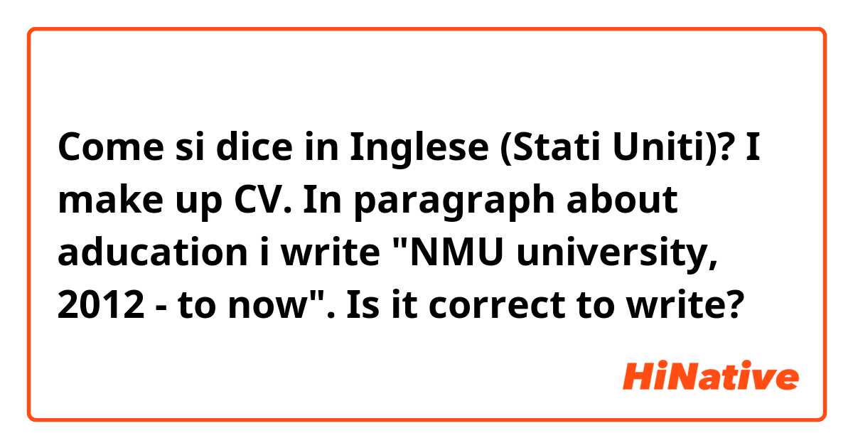 Come si dice in Inglese (Stati Uniti)? I make up CV. In paragraph about aducation i write "NMU university, 2012 - to now". Is it correct to write?