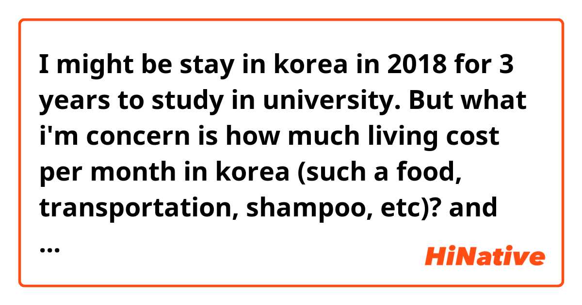 I might be stay in korea in 2018 for 3 years to study in university. But what i'm concern is how much living cost per month in korea (such a food, transportation, shampoo, etc)? and about the housing cost too... what's average price to rent a house/apartment per month in there? (can be an entire apartment studio or sharing room). Is it enough if my budget is 1.100.000 won /month for my daily living cost and apartment rent /month?
