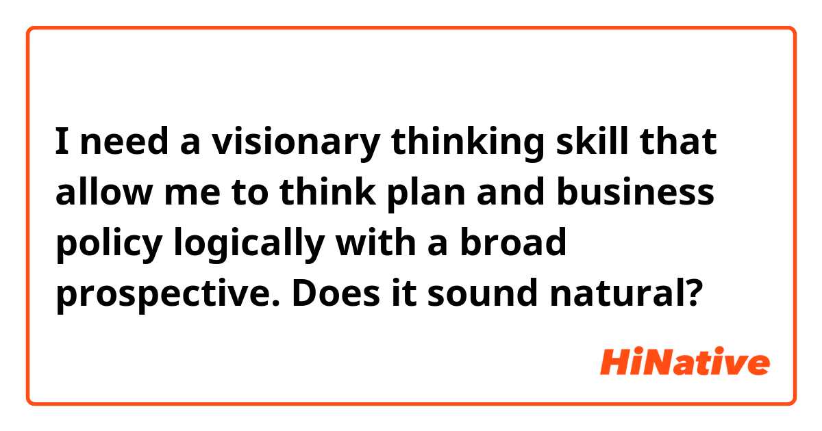 I need a visionary thinking skill that allow me to think plan and business policy logically with a broad prospective.

Does it sound natural?