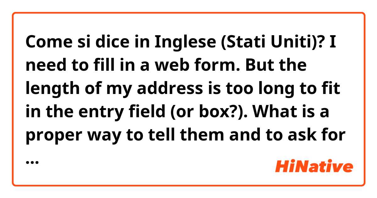 Come si dice in Inglese (Stati Uniti)? I need to fill in a web form. But the length of my address is too long to fit in the entry field (or box?). 
What is a proper way to tell them and to ask for their advice? 
Thank you.