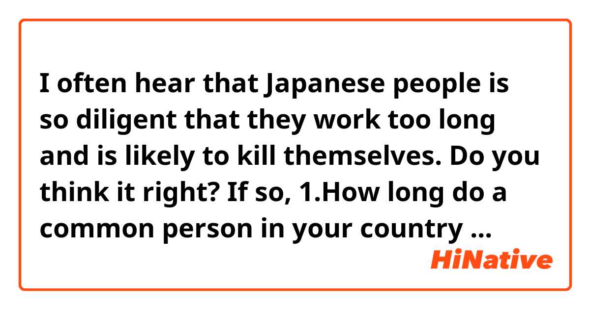 I often hear that Japanese people is so diligent that they work too long and is likely to kill themselves.
 Do you think it right? If so,
  1.How long do a common person in your country                  work? 
  2.Do you think there are many suicides in your country?
I beg for your telling me the questions above. 
