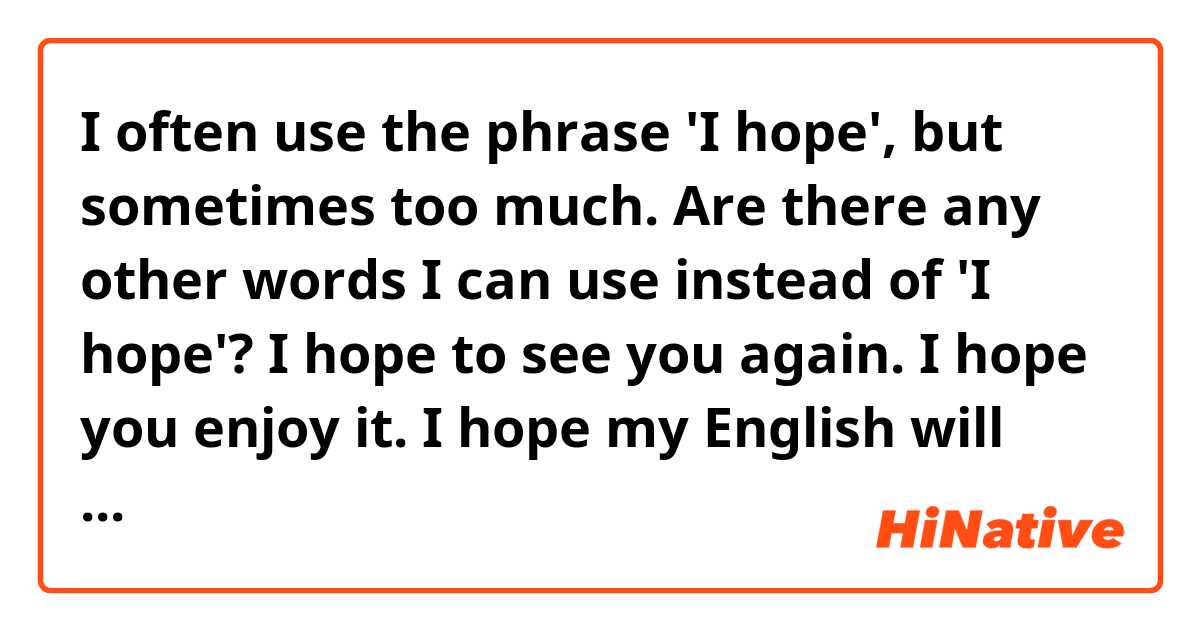 I often use the phrase 'I hope', but sometimes too much. Are there any other words I can use instead of 'I hope'? 

I hope to see you again.
I hope you enjoy it.
I hope my English will improve a lot.