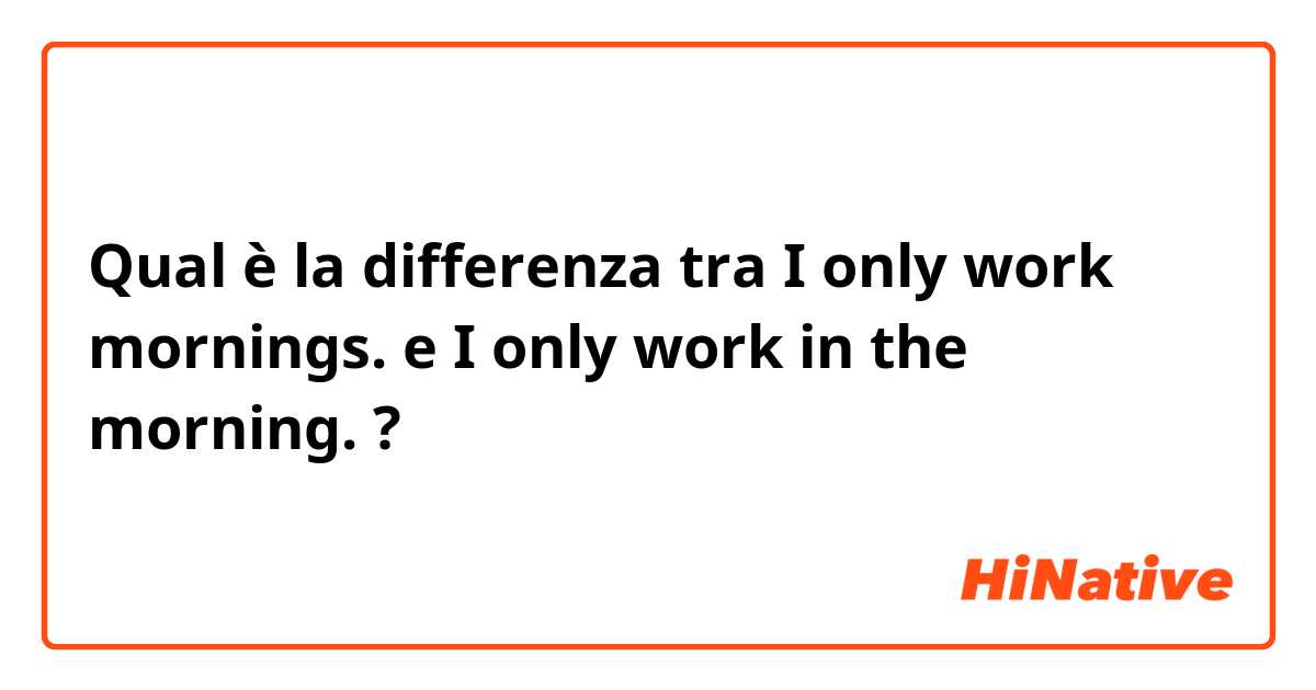 Qual è la differenza tra  I only work mornings. e I only work in the morning. ?
