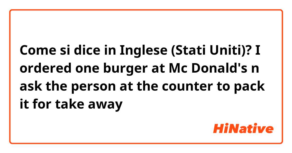 Come si dice in Inglese (Stati Uniti)? I ordered one burger at Mc Donald's n ask the person at the counter to pack it for take away