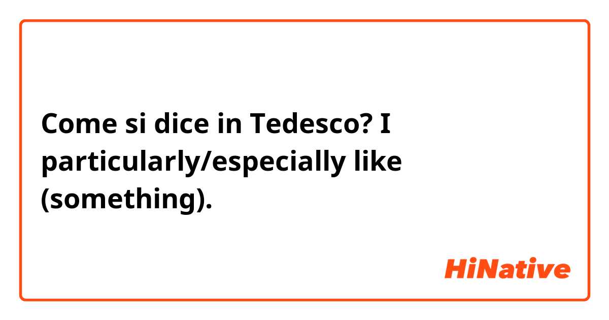 Come si dice in Tedesco? I particularly/especially like (something).