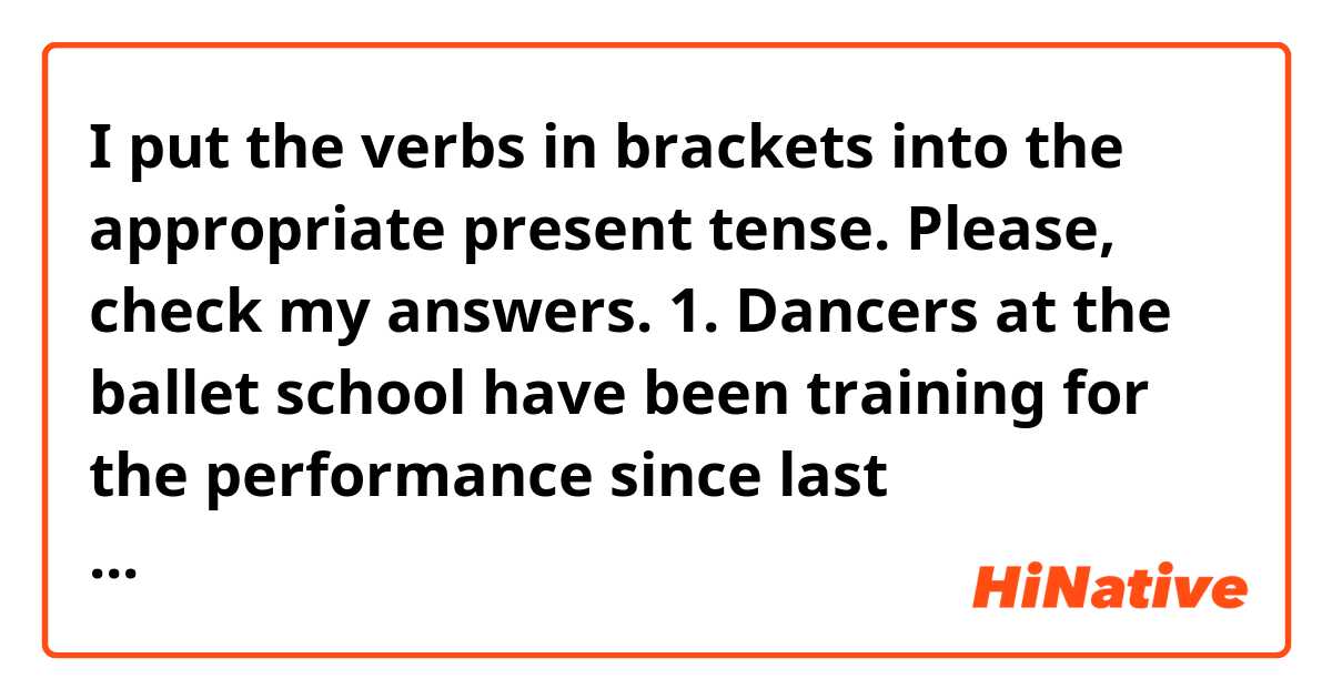 I put the verbs in brackets into the appropriate present tense. 
Please, check my answers. 

1. Dancers at the ballet school have been training for the performance since last November.  (train)

2. You don’t really expect me to eat this stew! It smells awful! (not/really/expect)

3. I’ve been trying to complete that jigsaw for over three months now! (try)

4. Why do you feel Annie’s forehead? (you/feel) “I think she’s got a temperature” (think) 

5. The place looks like a bombsite! What have you been doing all day? (do)

6. Come on John! You’ve known me since high school! You don’t really believe (not/really/believe) I would do such a terrible thing. 

7. The opposition party appears to be making ground in the opinion polls. 

8. Randall kicks (kick) the ball into the net and it’s a goal! 

9. He’s studied (study) most of the year, but now it’s summer, he works (work) in a shop. 

10. You’re always leaving (always/leave) the bathroom tap running.