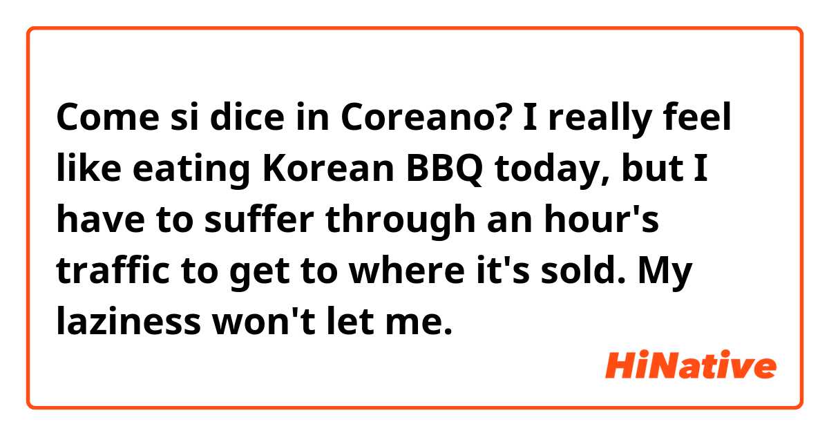 Come si dice in Coreano? I really feel like eating Korean BBQ today, but I have to suffer through an hour's traffic to get to where it's sold. My laziness won't let me. 
