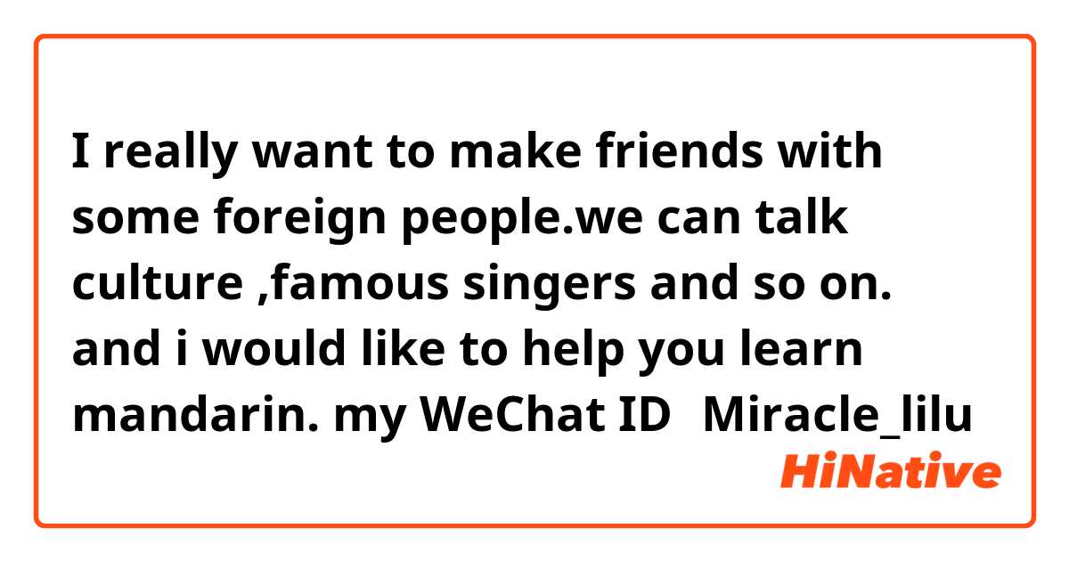 I really want to make friends with some foreign people.we can talk culture ,famous singers and so on.
and i would like to help you learn mandarin. my WeChat ID：Miracle_lilu