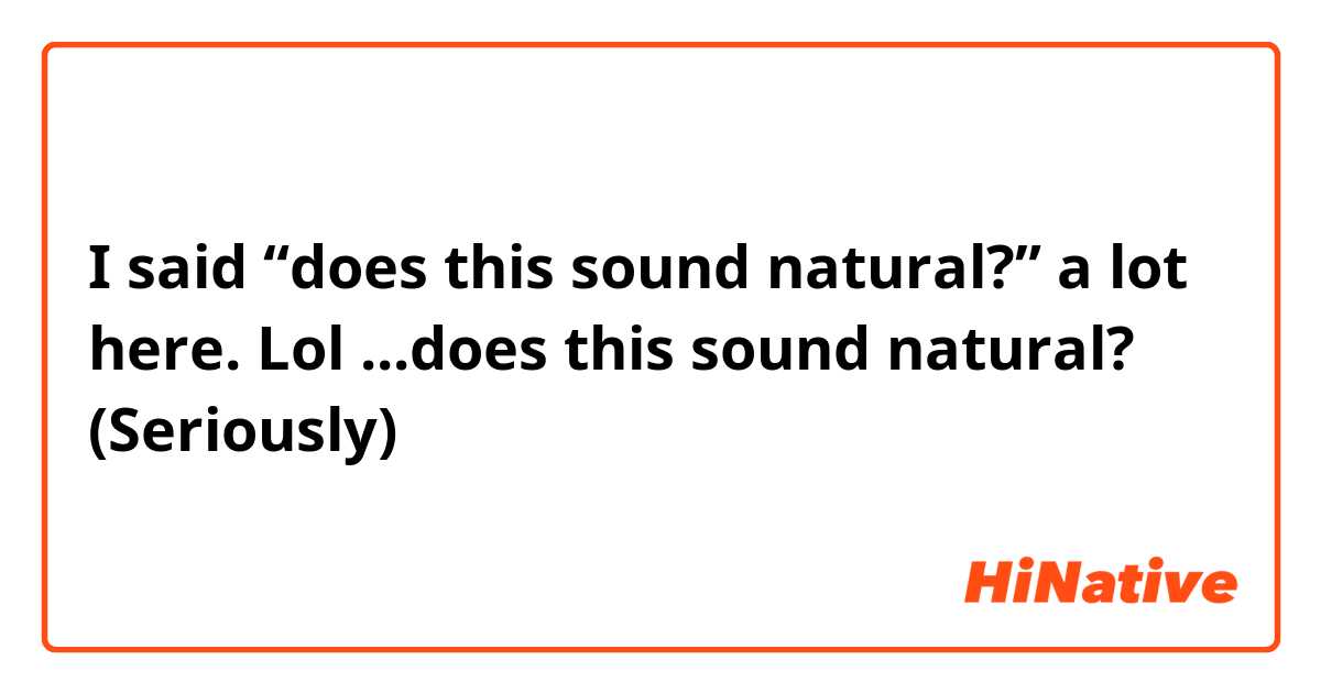 I said “does this sound natural?” a lot here. Lol
...does this sound natural? (Seriously)