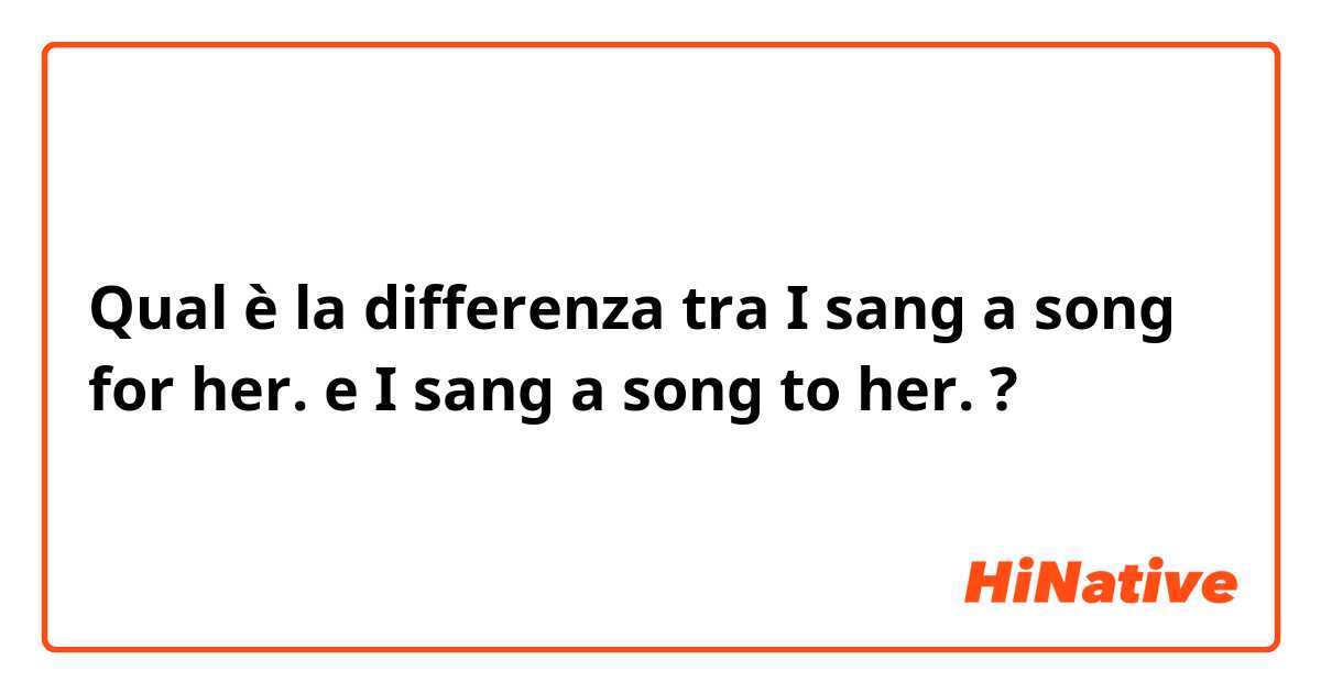 Qual è la differenza tra  I sang a song for her. e I sang a song to her. ?