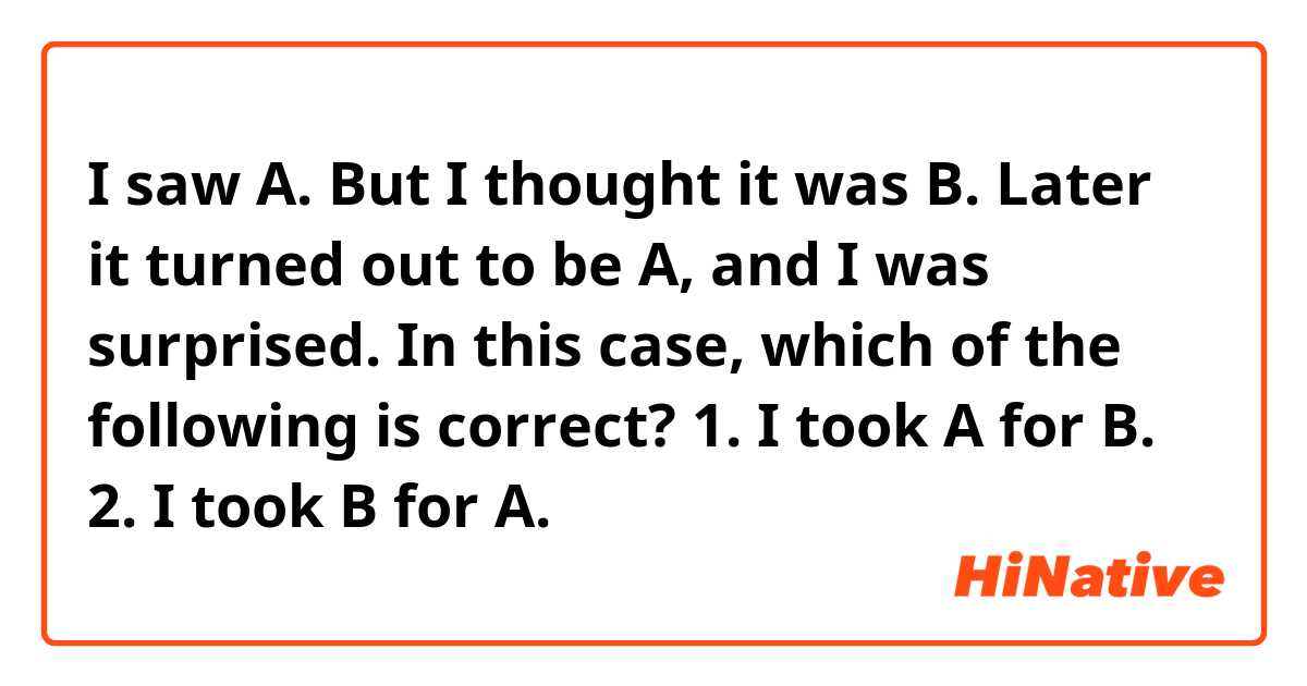 I saw A. But I thought it was B. Later it turned out to be A, and I was surprised. In this case, which of the following is correct?

1. I took A for B.
2. I took B for A.