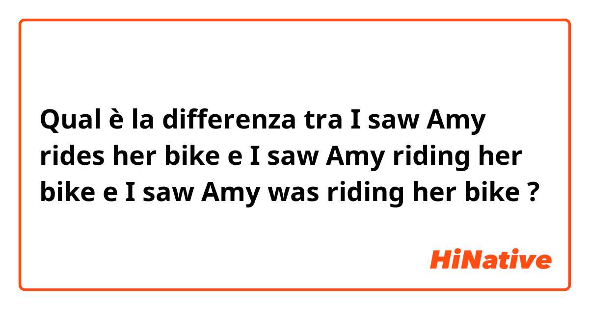 Qual è la differenza tra  I saw Amy rides her bike  e I saw Amy riding her bike e I saw Amy was riding her bike ?