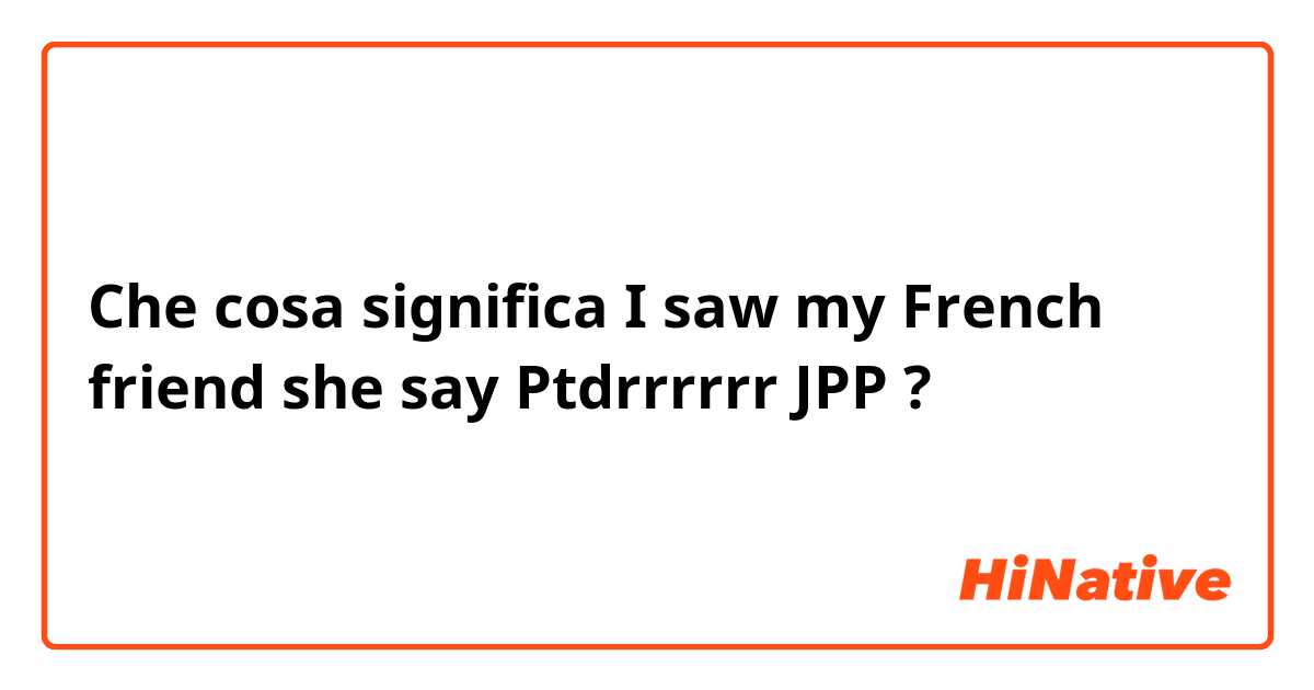 Che cosa significa I saw my French friend she say Ptdrrrrrr JPP?