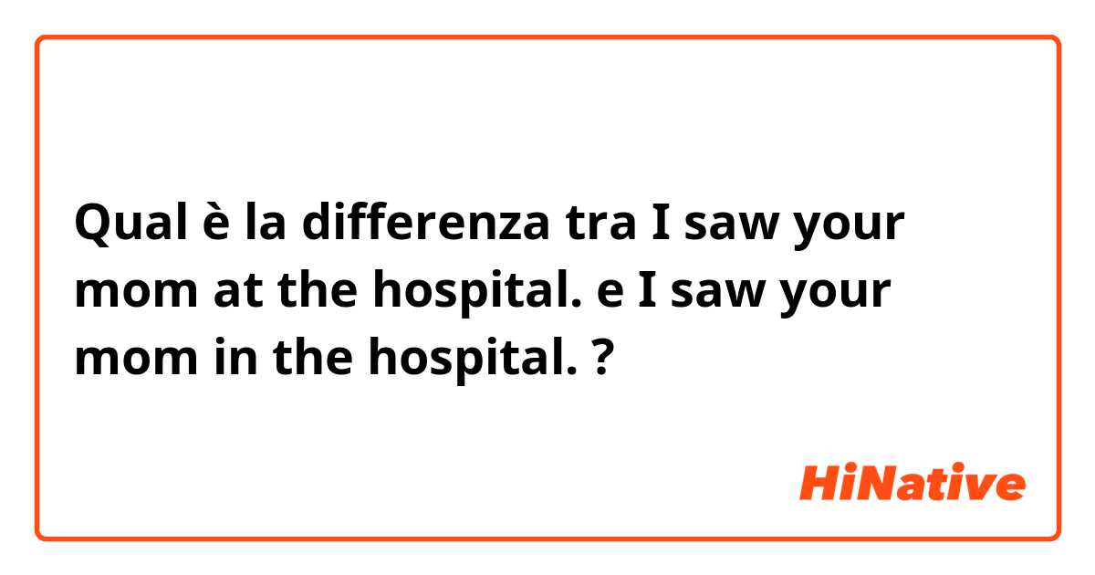 Qual è la differenza tra  I saw your mom at the hospital. e I saw your mom in the hospital. ?