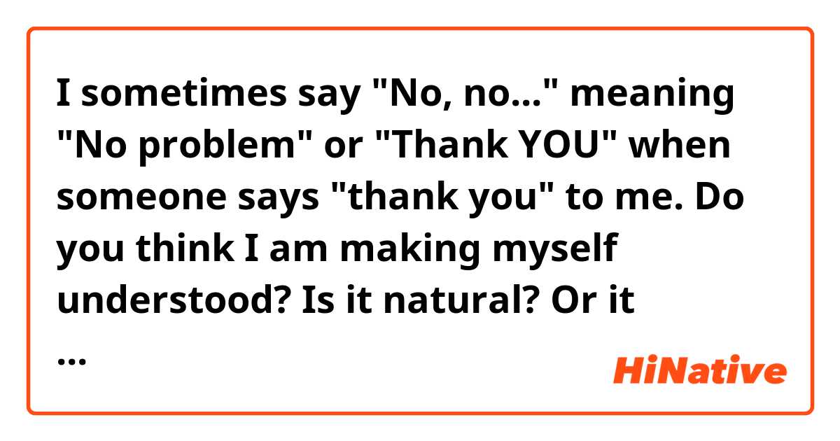 I sometimes say "No, no..." meaning "No problem" or "Thank YOU" when someone says "thank you" to me. Do you think I am making myself understood? Is it natural? Or it creates awkwardness?