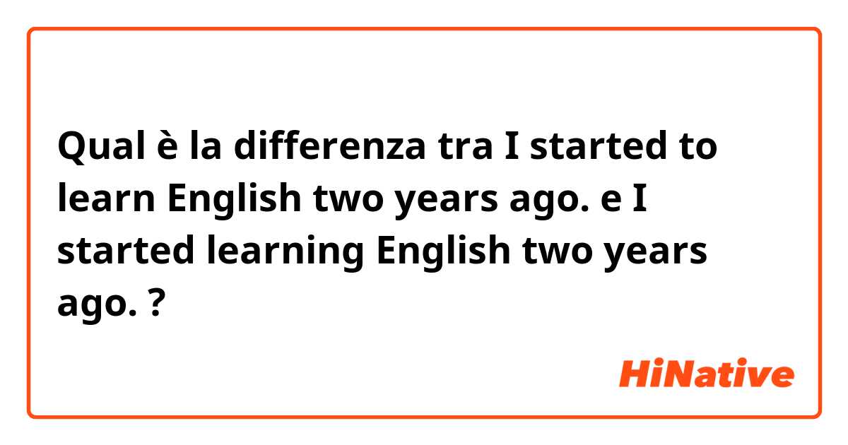 Qual è la differenza tra  I started to learn English two years ago. e I started learning English two years ago. ?