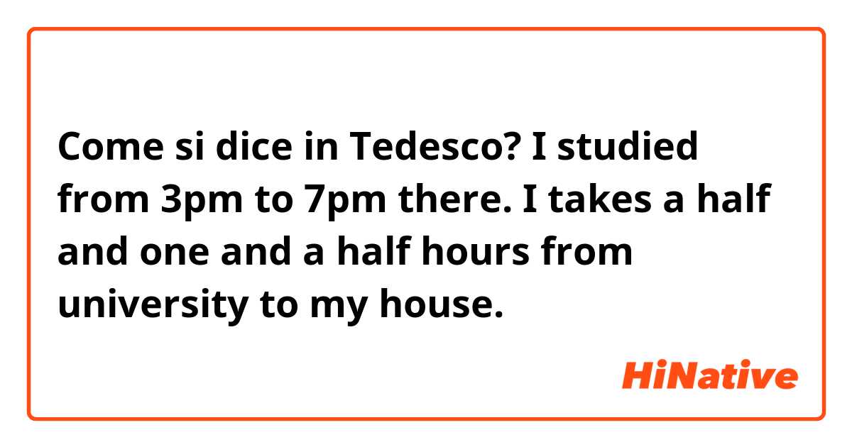 Come si dice in Tedesco? I studied from 3pm to 7pm there. I takes a half and one and a half hours from university to my house.