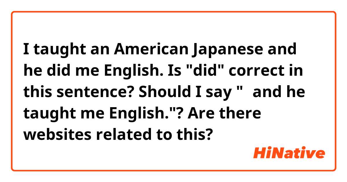 I taught an American Japanese and he did me English.
Is "did" correct in this sentence?  Should I say "～and he taught me English."?
Are there websites related to this?  