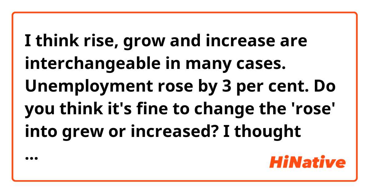 I think rise, grow and increase are interchangeable in many cases.
 Unemployment rose by 3 per cent.
Do you think it's fine to change the 'rose' into grew or increased?
I thought they sounded a bit too positive(?) compared to 'rise'.