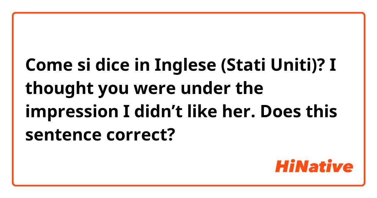 Come si dice in Inglese (Stati Uniti)? I thought you were under the impression I didn’t like her.   Does this sentence correct?
