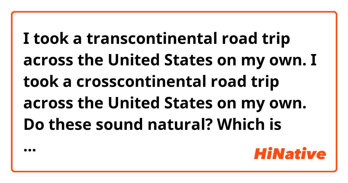 I took a transcontinental road trip across the United States on my own.
I took a crosscontinental road trip across the United States on my own.

Do these sound natural? Which is better?What can be improved?