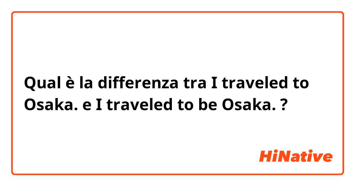 Qual è la differenza tra  I traveled to Osaka. e I traveled to be Osaka. ?