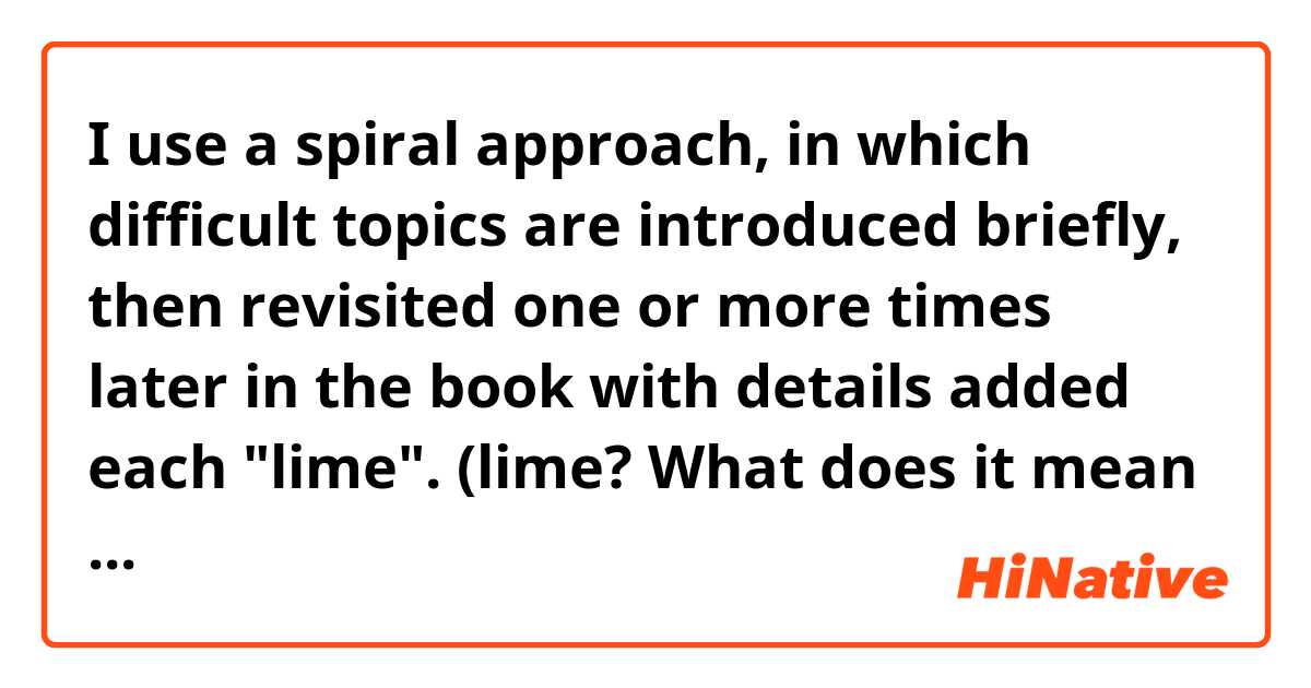 I use a spiral approach, in which difficult topics are introduced briefly, then revisited one or more times later in the book with details added each "lime".

(lime? What does it mean in this  sentence?)