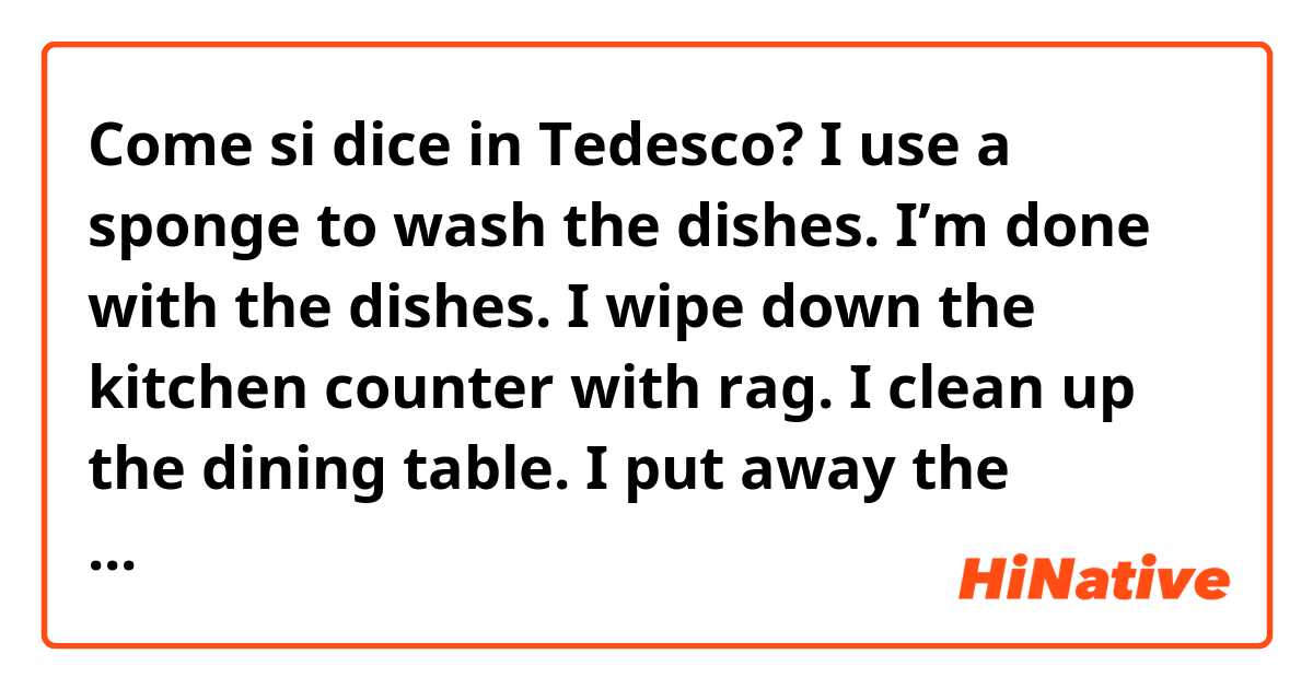 Come si dice in Tedesco? I use a sponge to wash the dishes.
I’m done with the dishes.
I wipe down the kitchen counter with rag.
I clean up the dining table.
I put away the dishes.
I tidy up the things.
It’s time to do the laundry.
I put the laundry into the washing machine.