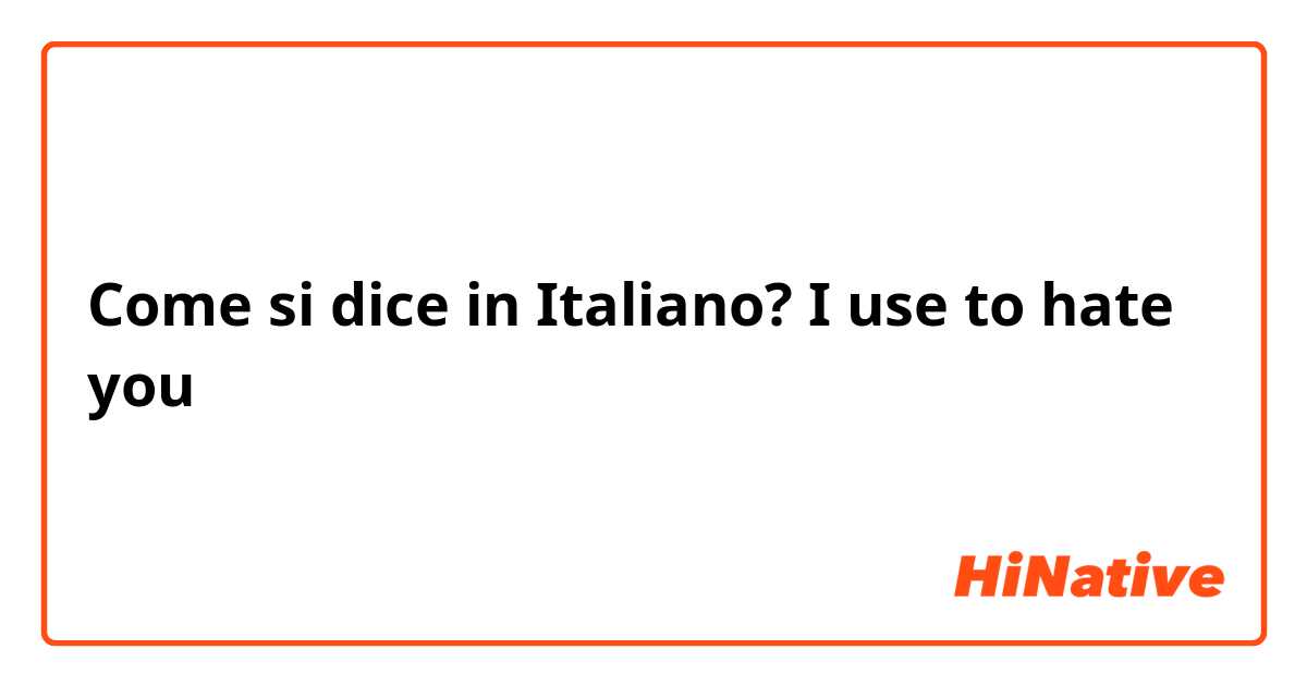 Come si dice in Italiano? I use to hate you